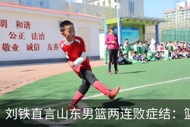 刘铁直言山东男篮两连败症结：篮板不拼、进攻分工不清