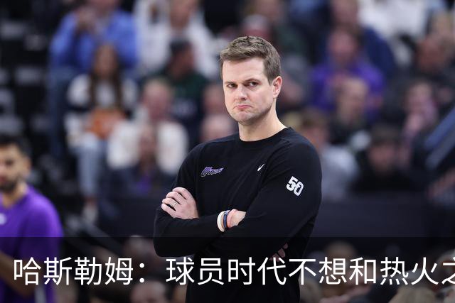 哈斯勒姆：球员时代不想和热火之外的人交朋友，我是来赢球的