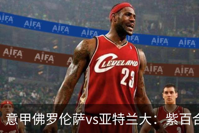 意甲佛罗伦萨vs亚特兰大：紫百合直面真蓝黑竞搏快讯对撞考验防线韧性