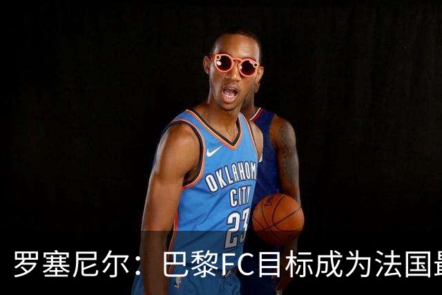 罗塞尼尔：巴黎FC目标成为法国最大俱乐部之一，单靠砸钱不行