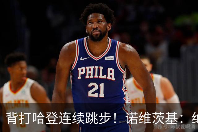 背打哈登连续跳步！诺维茨基：绝对是走步 当时累了想更靠近篮筐