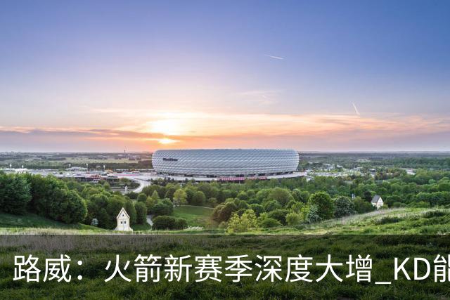 路威：火箭新赛季深度大增 KD能留力打关键时刻将制造大麻烦